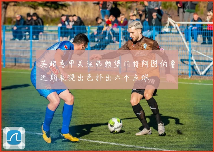 英超意甲关注弗赖堡门将阿图伯鲁近期表现出色扑出六个点球