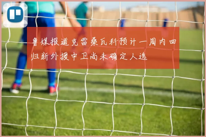 鲁媒报道克雷桑瓦科预计一周内回归新外援中卫尚未确定人选