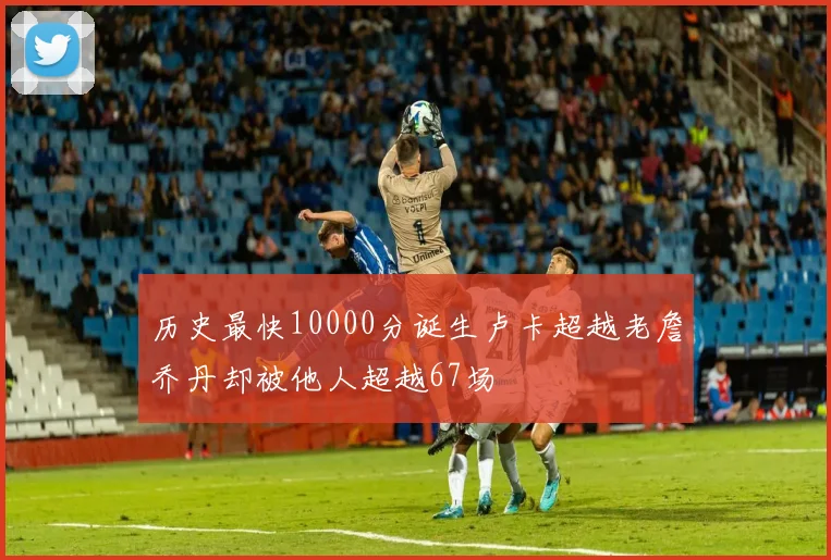 历史最快10000分诞生卢卡超越老詹乔丹却被他人超越67场
