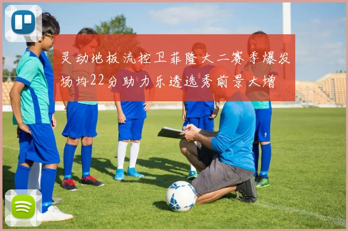 灵动地板流控卫菲隆大二赛季爆发场均22分助力乐透选秀前景大增