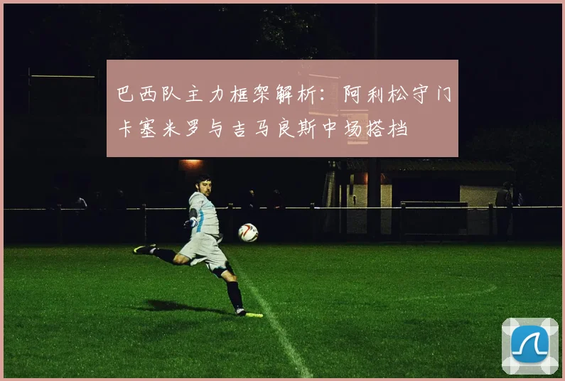 巴西队主力框架解析：阿利松守门卡塞米罗与吉马良斯中场搭档