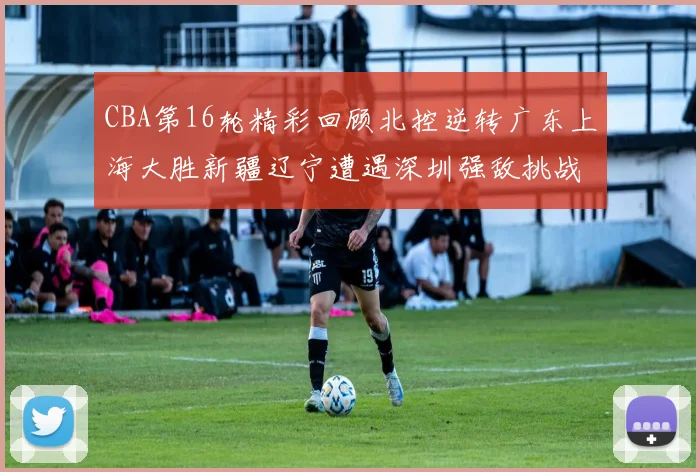 CBA第16轮精彩回顾北控逆转广东上海大胜新疆辽宁遭遇深圳强敌挑战