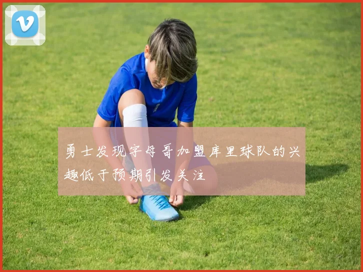勇士发现字母哥加盟库里球队的兴趣低于预期引发关注