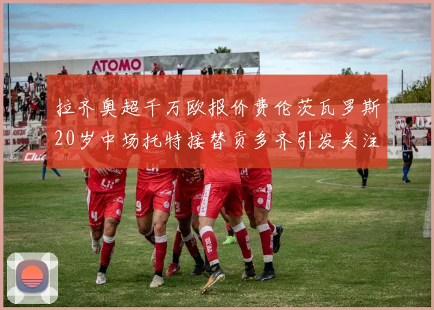 拉齐奥超千万欧报价费伦茨瓦罗斯20岁中场托特接替贡多齐引发关注