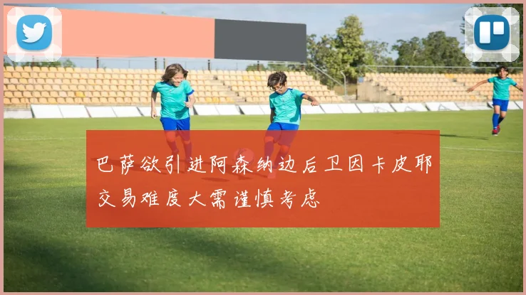 巴萨欲引进阿森纳边后卫因卡皮耶交易难度大需谨慎考虑