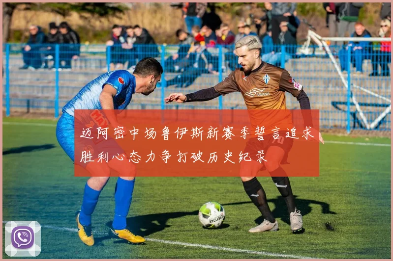 迈阿密中场鲁伊斯新赛季誓言追求胜利心态力争打破历史纪录