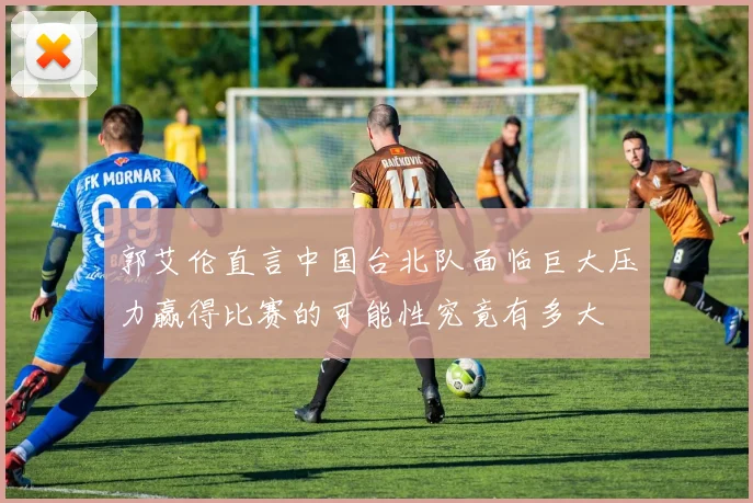 郭艾伦直言中国台北队面临巨大压力赢得比赛的可能性究竟有多大