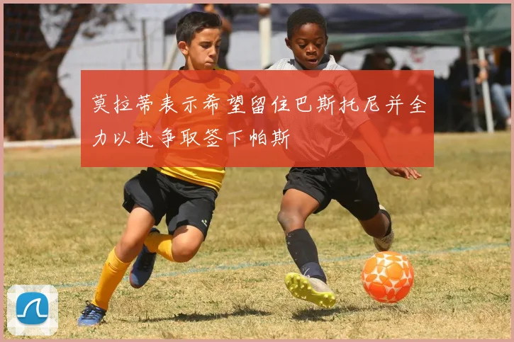 莫拉蒂表示希望留住巴斯托尼并全力以赴争取签下帕斯