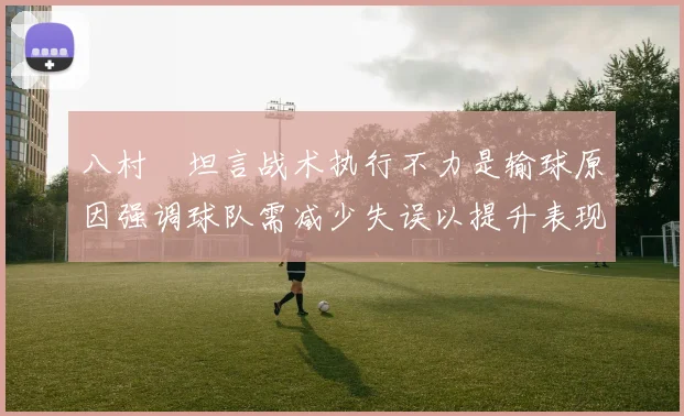 八村塁坦言战术执行不力是输球原因强调球队需减少失误以提升表现