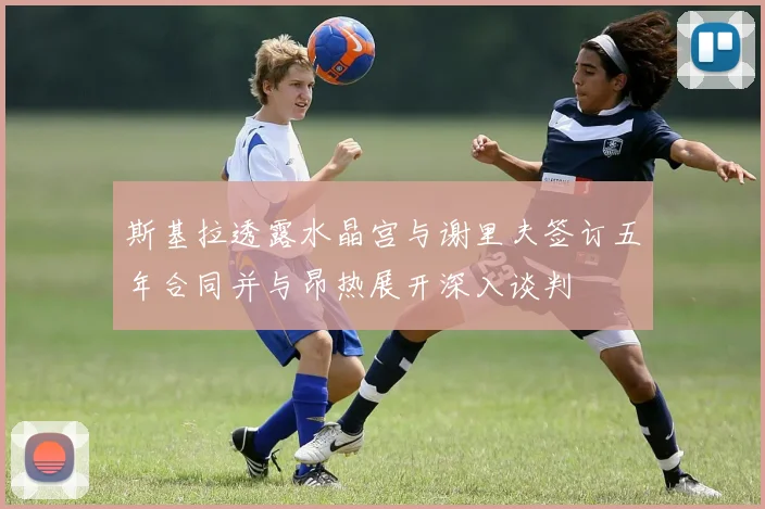 斯基拉透露水晶宫与谢里夫签订五年合同并与昂热展开深入谈判