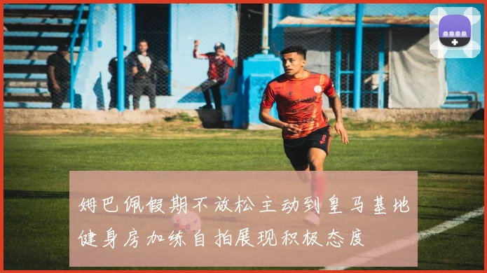 姆巴佩假期不放松主动到皇马基地健身房加练自拍展现积极态度