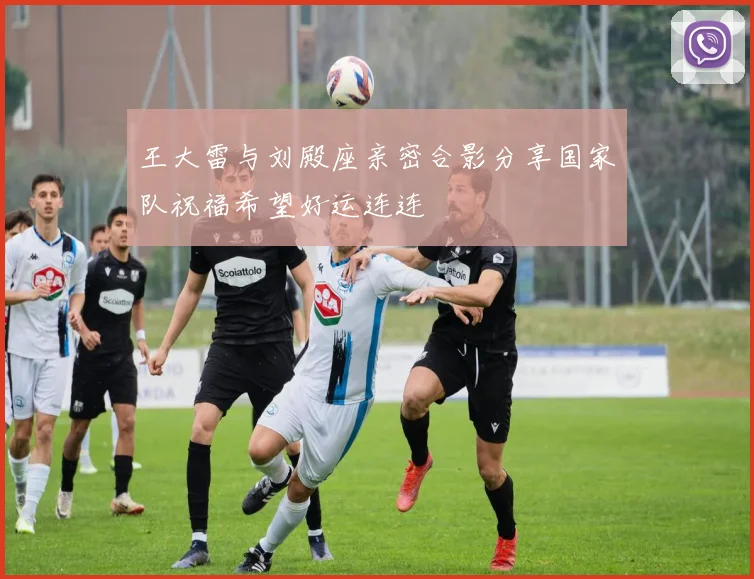 王大雷与刘殿座亲密合影分享国家队祝福希望好运连连