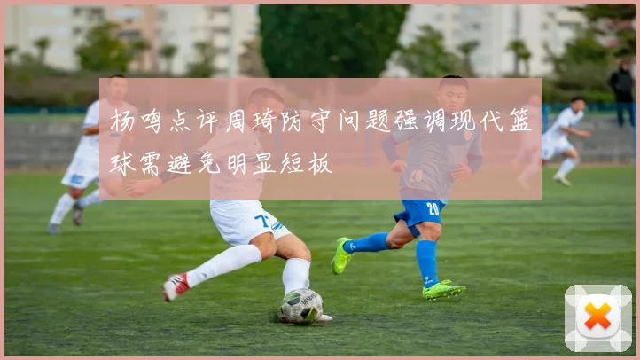 杨鸣点评周琦防守问题强调现代篮球需避免明显短板