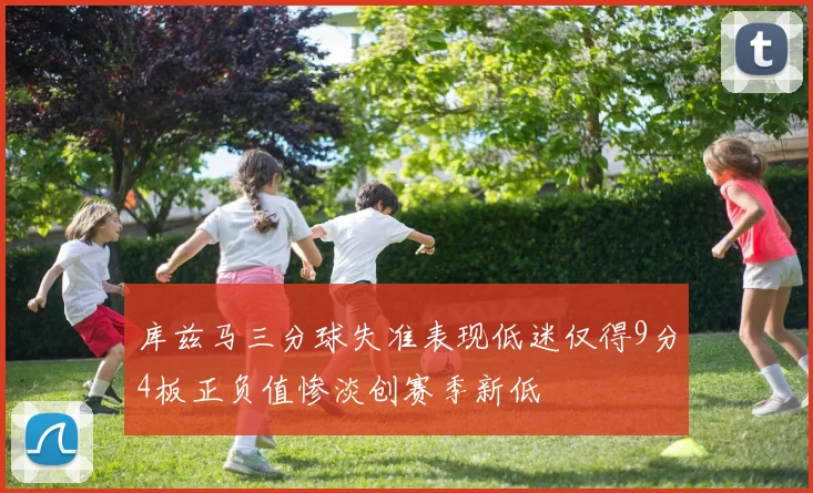 库兹马三分球失准表现低迷仅得9分4板正负值惨淡创赛季新低