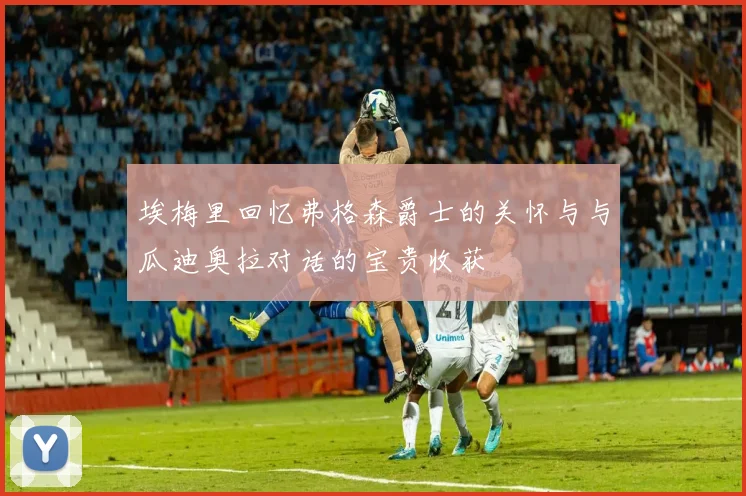 埃梅里回忆弗格森爵士的关怀与与瓜迪奥拉对话的宝贵收获