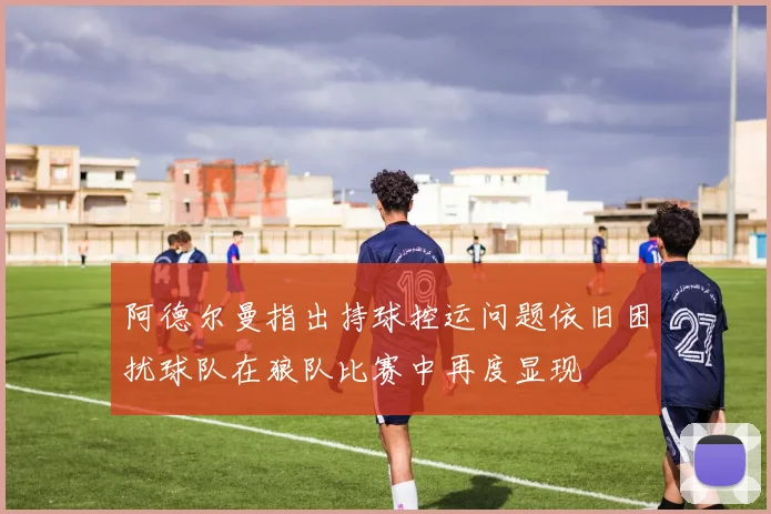 阿德尔曼指出持球控运问题依旧困扰球队在狼队比赛中再度显现