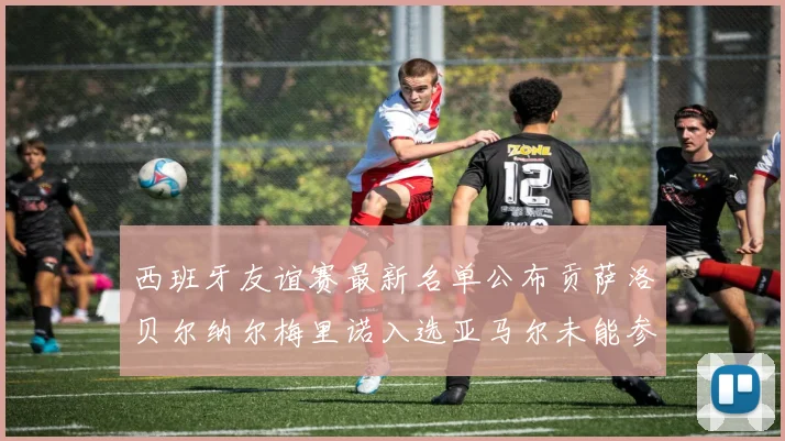 西班牙友谊赛最新名单公布贡萨洛贝尔纳尔梅里诺入选亚马尔未能参赛