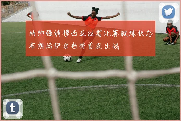 纳帅强调穆西亚拉需比赛锻炼状态布朗诺伊尔也将首发出战