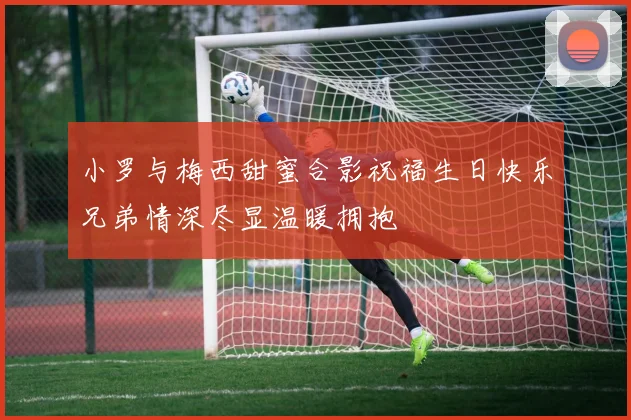 小罗与梅西甜蜜合影祝福生日快乐兄弟情深尽显温暖拥抱