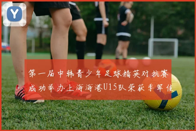 第一届中韩青少年足球精英对抗赛成功举办上海海港U15队荣获季军佳绩