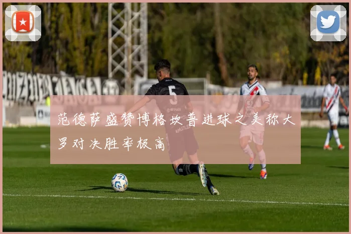 范德萨盛赞博格坎普进球之美称大罗对决胜率极高
