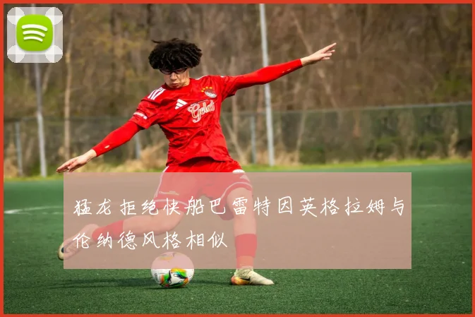 猛龙拒绝快船巴雷特因英格拉姆与伦纳德风格相似